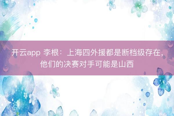 开云app 李根：上海四外援都是断档级存在，他们的决赛对手可能是山西