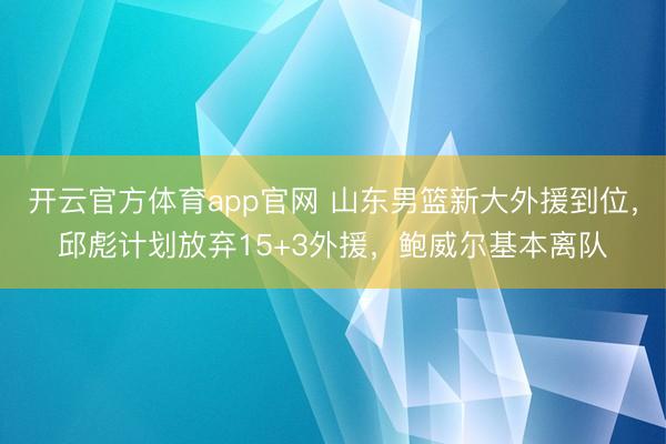 开云官方体育app官网 山东男篮新大外援到位，邱彪计划放弃15+3外援，鲍威尔基本离队