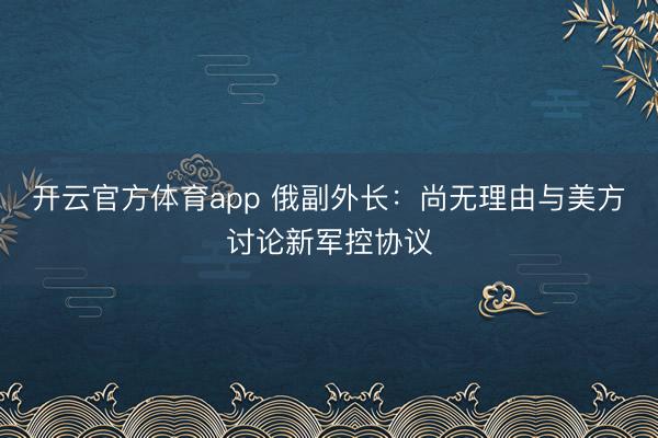 开云官方体育app 俄副外长：尚无理由与美方讨论新军控协议