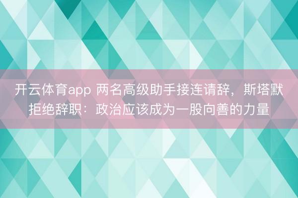 开云体育app 两名高级助手接连请辞，斯塔默拒绝辞职：政治应该成为一股向善的力量