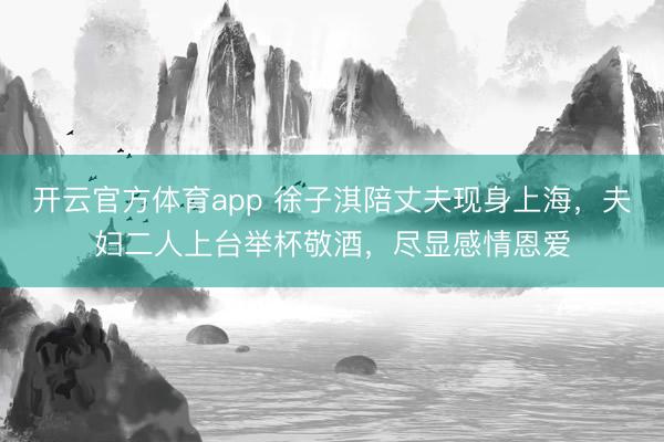 开云官方体育app 徐子淇陪丈夫现身上海，夫妇二人上台举杯敬酒，尽显感情恩爱
