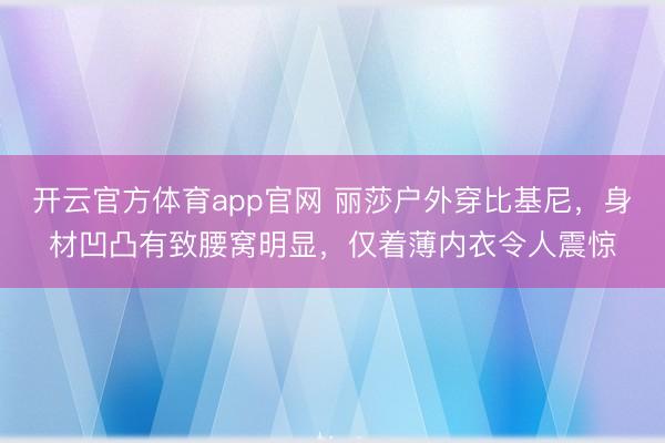 开云官方体育app官网 丽莎户外穿比基尼，身材凹凸有致腰窝明显，仅着薄内衣令人震惊