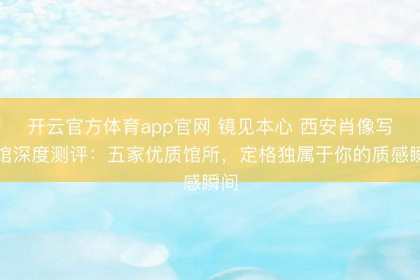 开云官方体育app官网 镜见本心 西安肖像写真馆深度测评：五家优质馆所，定格独属于你的质感瞬间