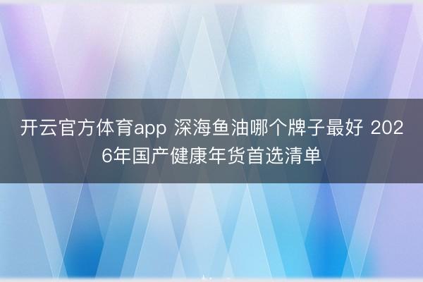 开云官方体育app 深海鱼油哪个牌子最好 2026年国产健康年货首选清单