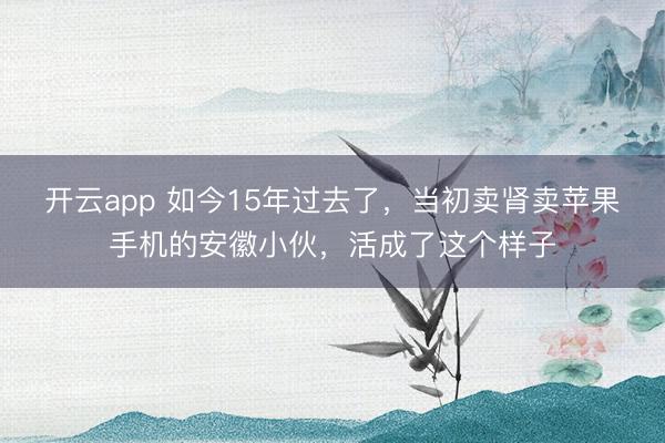 开云app 如今15年过去了，当初卖肾卖苹果手机的安徽小伙，活成了这个样子