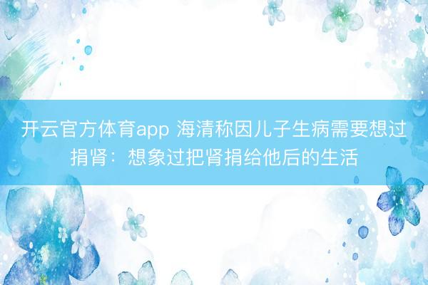 开云官方体育app 海清称因儿子生病需要想过捐肾：想象过把肾捐给他后的生活