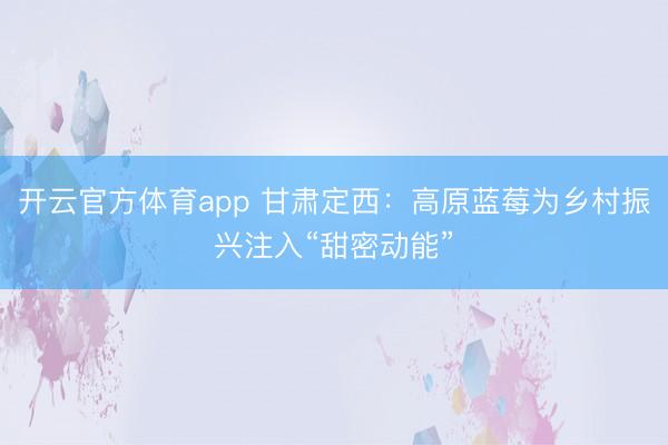 开云官方体育app 甘肃定西：高原蓝莓为乡村振兴注入“甜密动能”