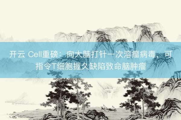 开云 Cell重磅：向大脑打针一次溶瘤病毒，可指令T细胞握久缺陷致命脑肿瘤