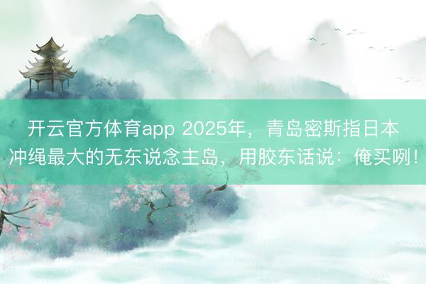 开云官方体育app 2025年，青岛密斯指日本冲绳最大的无东说念主岛，用胶东话说：俺买咧！