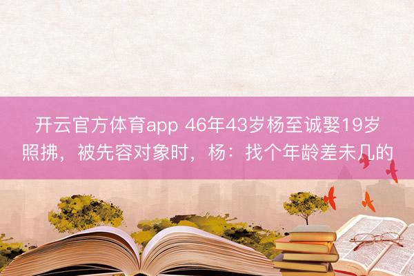 开云官方体育app 46年43岁杨至诚娶19岁照拂,被先容对象时,杨:找个年龄差未几的