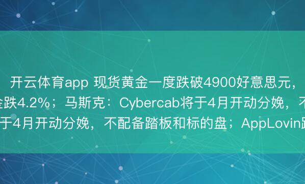 开云体育app 现货黄金一度跌破4900好意思元,金矿股走低,哈莫尼黄金跌4.2%;马斯克:Cybercab将于4月开动分娩,不配备踏板和标的盘;AppLovin跌超2%