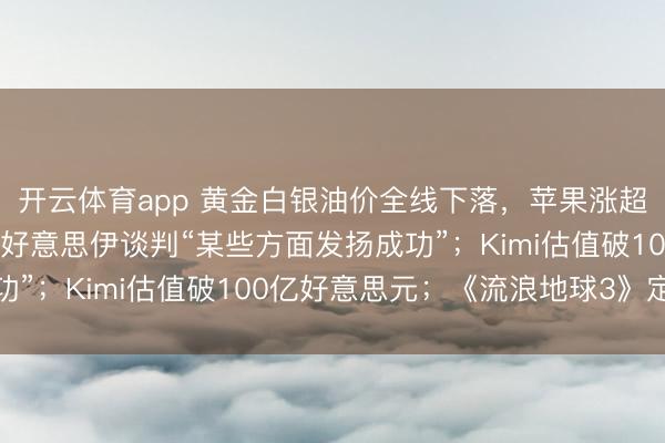 开云体育app 黄金白银油价全线下落,苹果涨超3%;好意思副总统:好意思伊谈判“某些方面发扬成功”;Kimi估值破100亿好意思元;《流浪地球3》定档