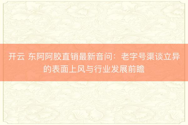 开云 东阿阿胶直销最新音问:老字号渠谈立异的表面上风与行业发展前瞻