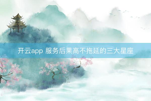 开云app 服务后果高不拖延的三大星座