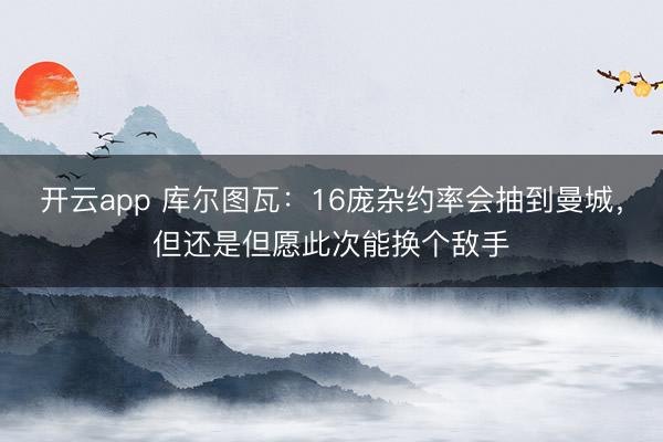 开云app 库尔图瓦：16庞杂约率会抽到曼城，但还是但愿此次能换个敌手