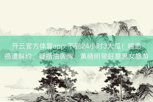 开云官方体育app 不到24小时3大瓜!曝患癌遭解约,疑揩油袭胸,黄晓明带好意思女旅游
