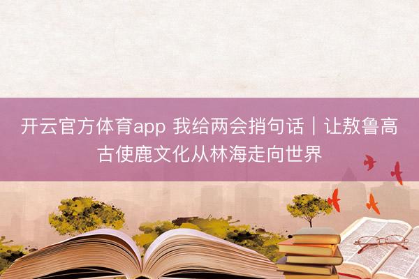 开云官方体育app 我给两会捎句话｜让敖鲁高古使鹿文化从林海走向世界