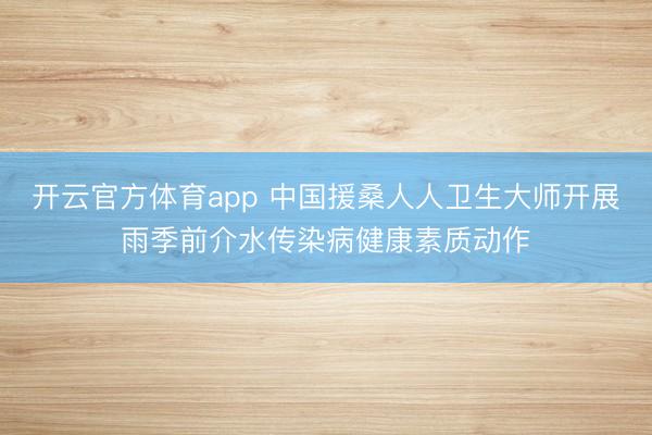 开云官方体育app 中国援桑人人卫生大师开展雨季前介水传染病健康素质动作