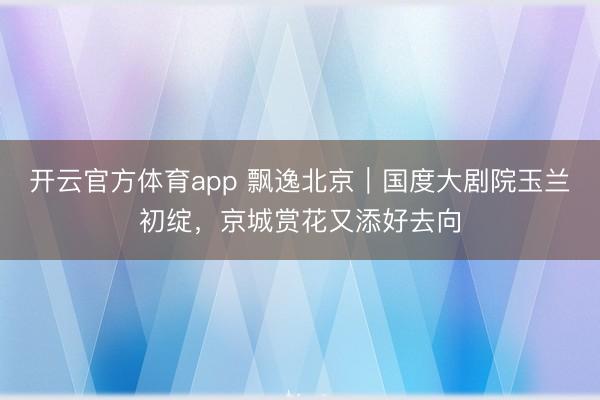 开云官方体育app 飘逸北京｜国度大剧院玉兰初绽，京城赏花又添好去向