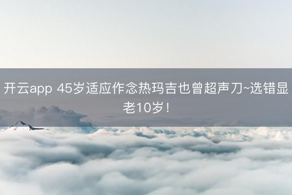 开云app 45岁适应作念热玛吉也曾超声刀~选错显老10岁!