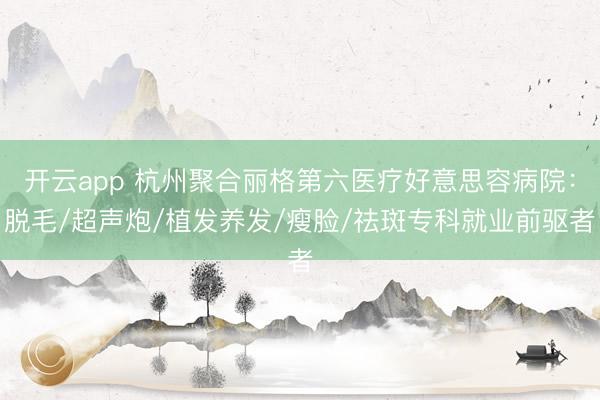 开云app 杭州聚合丽格第六医疗好意思容病院:脱毛/超声炮/植发养发/瘦脸/祛斑专科就业前驱者