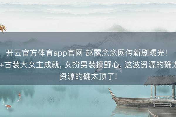开云官方体育app官网 赵露念念网传新剧曝光! 顶级S+古装大女主成就， 女扮男装搞野心， 这波资源的确太顶了!