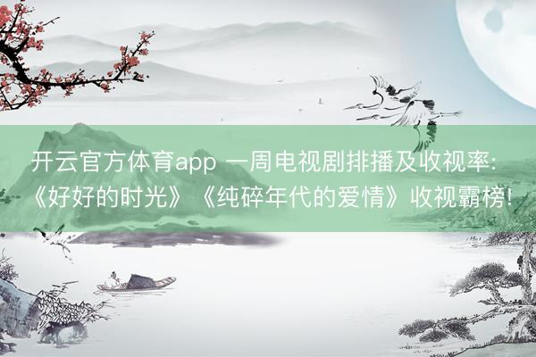 开云官方体育app 一周电视剧排播及收视率: 《好好的时光》《纯碎年代的爱情》收视霸榜!