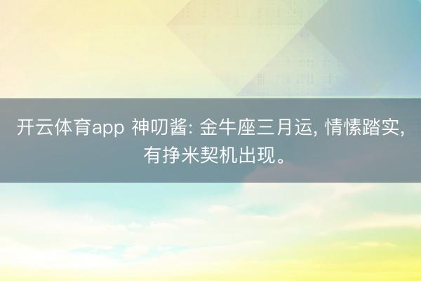 开云体育app 神叨酱: 金牛座三月运， 情愫踏实， 有挣米契机出现。