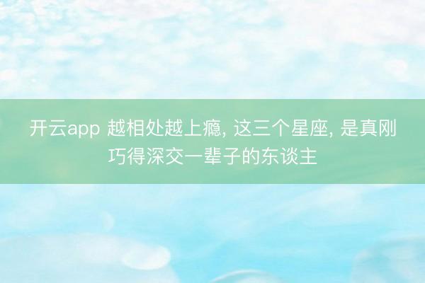 开云app 越相处越上瘾， 这三个星座， 是真刚巧得深交一辈子的东谈主