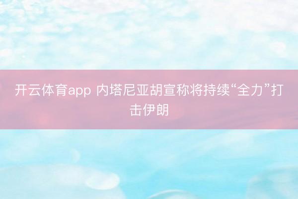 开云体育app 内塔尼亚胡宣称将持续“全力”打击伊朗