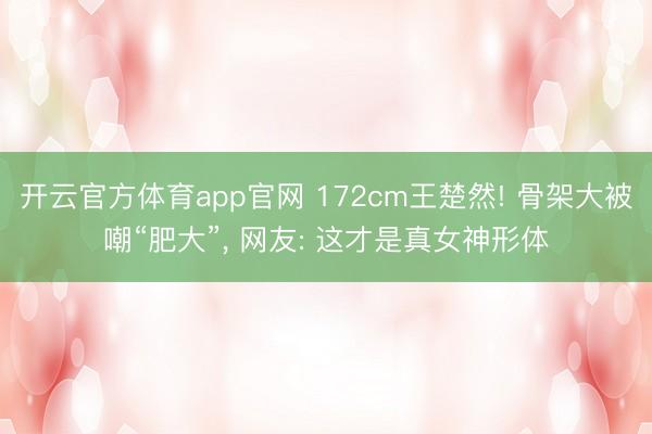开云官方体育app官网 172cm王楚然! 骨架大被嘲“肥大”，<a href=