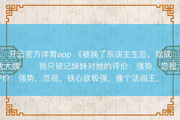 开云官方体育app 《被换了东谈主生后,我成了京圈皇太女的继女》沈大姨 我只铭记妹妹对她的评价:强势,忽视,铁心欲极强,像个活阎王。 活阎王。