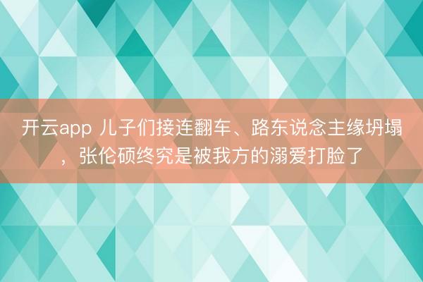 开云app 儿子们接连翻车、路东说念主缘坍塌,张伦硕终究是被我方的溺爱打脸了