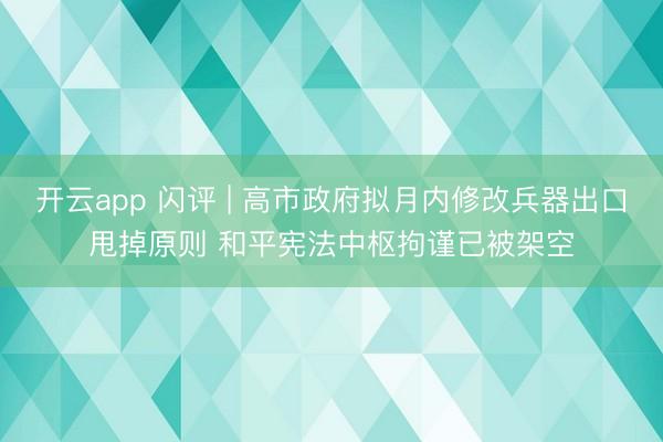 开云app 闪评 | 高市政府拟月内修改兵器出口甩掉原则 和平宪法中枢拘谨已被架空