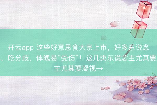开云app 这些好意思食大宗上市,好多东说念主爱吃,吃分歧,体魄易“受伤”!这几类东说念主尤其要凝视→