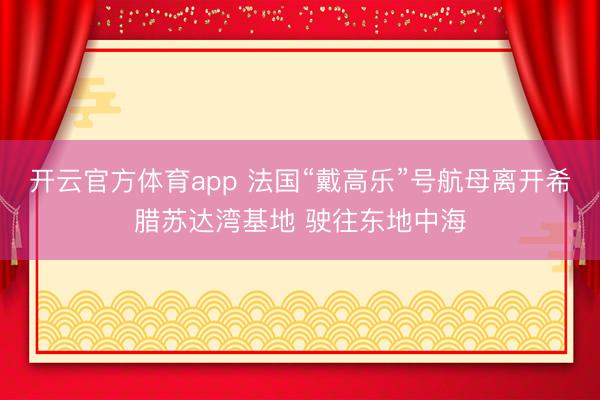 开云官方体育app 法国“戴高乐”号航母离开希腊苏达湾基地 驶往东地中海