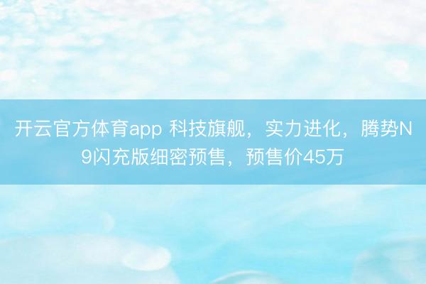 开云官方体育app 科技旗舰,实力进化,腾势N9闪充版细密预售,预售价45万