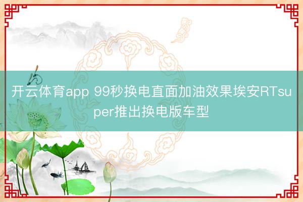 开云体育app 99秒换电直面加油效果埃安RTsuper推出换电版车型