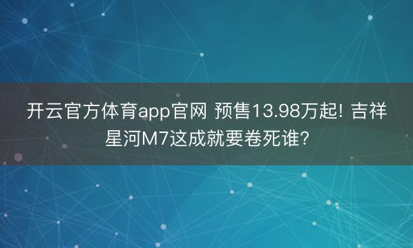 开云官方体育app官网 预售13.98万起! 吉祥星河M7这成就要卷死谁?