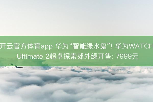开云官方体育app 华为“智能绿水鬼”! 华为WATCH Ultimate 2超卓探索郊外绿开售: 7999元