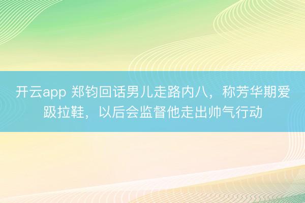 开云app 郑钧回话男儿走路内八，称芳华期爱趿拉鞋，以后会监督他走出帅气行动