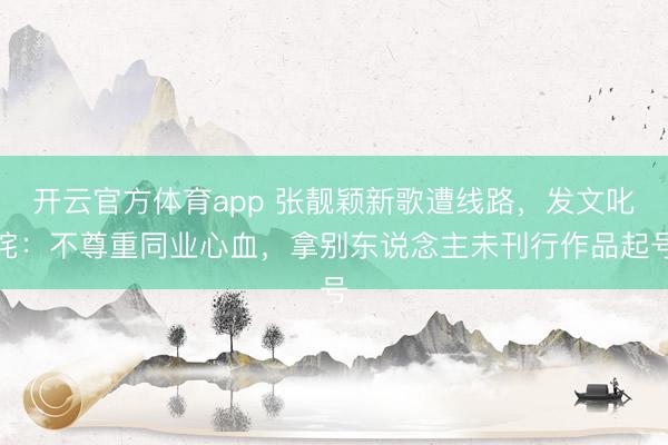 开云官方体育app 张靓颖新歌遭线路，发文叱咤：不尊重同业心血，拿别东说念主未刊行作品起号