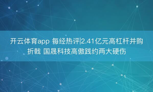 开云体育app 每经热评|2.41亿元高杠杆并购折戟 国晟科技高傲践约两大硬伤