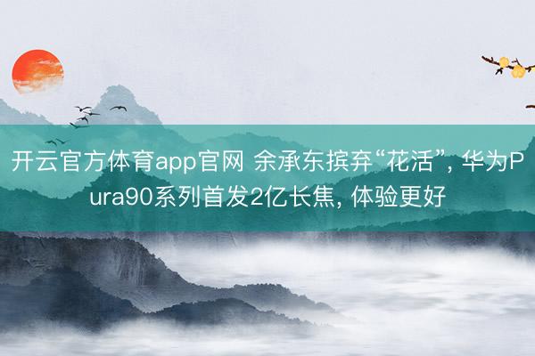 开云官方体育app官网 余承东摈弃“花活”， 华为Pura90系列首发2亿长焦， 体验更好