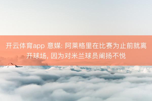 开云体育app 意媒: 阿莱格里在比赛为止前就离开球场， 因为对米兰球员阐扬不悦