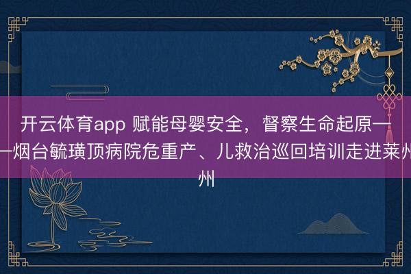 开云体育app 赋能母婴安全，督察生命起原——烟台毓璜顶病院危重产、儿救治巡回培训走进莱州
