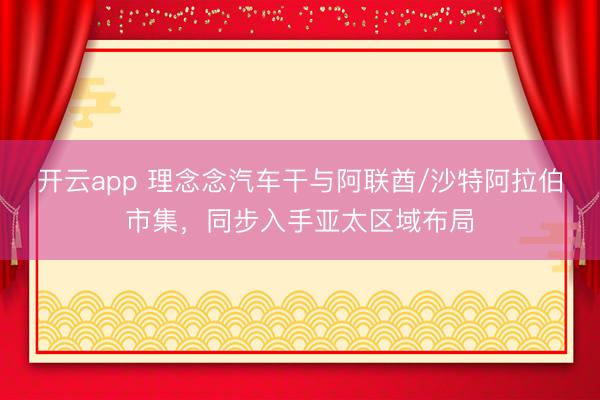 开云app 理念念汽车干与阿联酋/沙特阿拉伯市集，同步入手亚太区域布局