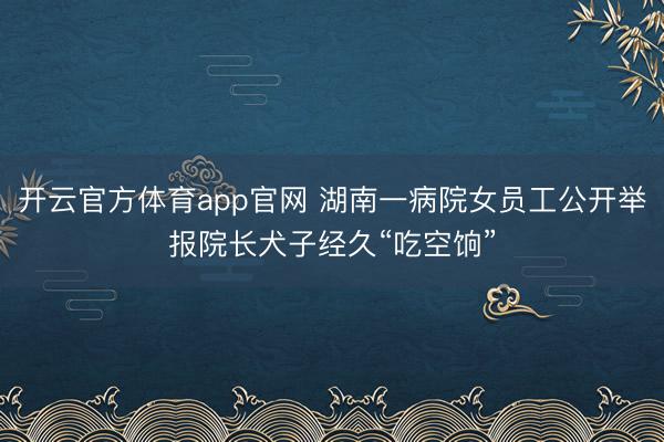 开云官方体育app官网 湖南一病院女员工公开举报院长犬子经久“吃空饷”