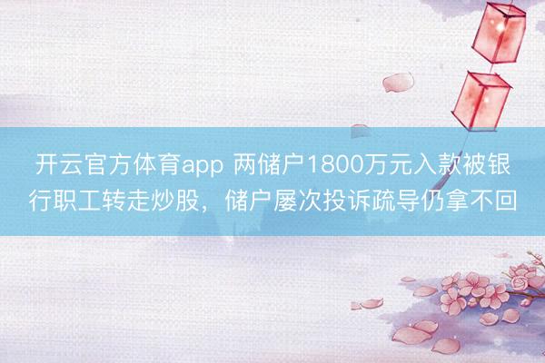 开云官方体育app 两储户1800万元入款被银行职工转走炒股，储户屡次投诉疏导仍拿不回