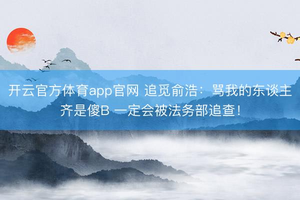 开云官方体育app官网 追觅俞浩：骂我的东谈主齐是傻B 一定会被法务部追查！